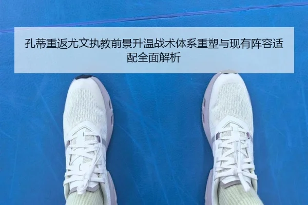 孔蒂重返尤文执教前景升温战术体系重塑与现有阵容适配全面解析