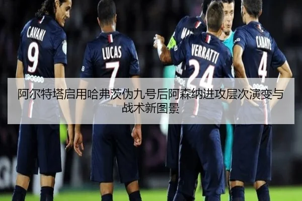 阿尔特塔启用哈弗茨伪九号后阿森纳进攻层次演变与战术新图景