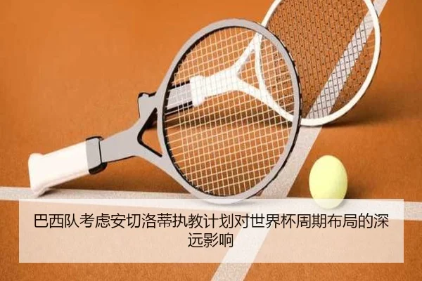 巴西队考虑安切洛蒂执教计划对世界杯周期布局的深远影响
